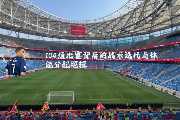 104场比赛背后的战术迭代与体能分配逻辑